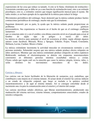 8
exposiciones de luz cosa que reduce su tamaño. A esto se le llama «fenómeno de restitución»:
Lowensietn considera que se debe no ya a una función de estimulación tonal, sino a un estímulo
psicológico, esto es, a estímulos sonoros que tengan significación musical para el oyente. De
todos modos, es un buen ejemplo de la capacidad de la música para reducir la fatiga
Movimientos peristálticos del estómago. Sears demostró que la música sedante produce fuertes
contracciones peristálticas de estómago, mucho más que la estimulante.
Sugarman demostró, por su parte, la ayuda que la música sedante puede proporcionar en
problemas gástricos
psicosomáticos. Sus experiencias se basaron en el hecho de que en el estómago confluyen
numerosos nervios
que se conectan entre sí y con el cerebro; esta última conexión sirvió en el pasado para avisar al
hombre de algún tipo de peligro a través del dolor.
La música es efectiva para aumentar el nivel de resistencia al dolor, según afirman algunos
autores como Jacobsen; Meizack, Weisz y Sprague, Unkefer, Fcijoo, Vinard, Constantin,
Mellaren, Lavine, Cardner, Moore o Gabai
La música estimulante incrementa la actividad muscular en circunstancias normales y con
personas normales. Scheneider asegura que una música sedante produce efectos relajantes en
niños atetósicos. Mientras que una música estimulante produce relajación en niños espásticos
Holdsworth, mediante el electromiograma se detecta ron respuestas neuromusculares
consistentes en diferentes personas mientras escuchaban música y cosían.
Clynes señala que según cuál sea la emoción que cause la música (alegría, tristeza, rabia...),
serán distintos los movimientos musculares de los dedos.
Caricias y Abrazos:
Las caricias son un factor facilitador de la liberación de sustancias, p.ej. endorfinas, que
contribuyen a una mejora en el sistema inmune. Al actuar desde el exterior las caricias inducen
a un estado de relajación corporal, que luego se traslada a la química cerebral
(neurotransmisores) y de aquí al sistema inmune. Así se consigue consolidar desde el
nacimiento una vía para la comunicación entre el exterior y el interior del cuerpo
Las caricias movilizan señales eléctricas, que liberan neurotransmisores, produciendo una
maduración del sistema nervioso, sistema inmune, comportamientos emocionales, estados de
tensión o relajación.
 