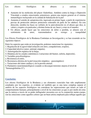 9
Los efectos fisiológicos de abrazos y caricias son:
 Aumento de las moléculas del placer: Endorfinas. Antídoto contra la fatiga o Depresión
Vinculado a estados emocionales armoniosos, genera una mejora general en el sistema
inmunológico incluyendo en la calidad de hidratación de la piel
 Aumenta el sentido de autoprotección, ingresado en primer lugar, a partir de experiencias
previas de protección (abrazos protectores reiterados de parte de los adultos). En esta
dirección, siembra las bases no verbales de la autovaloración (es el abrazo que dice, te
valoro y respeto a tu particular y distinta forma de ser, hacer y estar en el mundo).
 Un abrazo, puede hacer que las emociones de dolor o perdida, se alineen con el
sentimiento de amor, transmutándose en sosiego y tranquilidad
Los Efectos Fisiológicos de la Biodanza Continúan en Investigación y se han resumido en los
siguientes tópicos:
Entre los aspectos que están en investigación, podemos mencionar los siguientes:
1. Regulación de la agresividad (relación con otros, compañerismo, respeto),
2. Capacidad afectiva (amor, amistad, empatía),
3. Autorregulación orgánica de la fatiga,
4. Dinámica de los estados endotímicos (variaciones del humor, euforia, depresión),
5. Variables psicofisiológicas:
a. Resistencia al estrés,
b. Resistencia eléctrica de la piel (reacción simpática – parasimpático)
c. Variaciones del ritmo cardíaco y de la presión arterial,
6. Parámetros neuroinmunológicos (cuando se descargan tensiones mejora el nivel de
“Inmunoglobulina A”).
Conclusión:
Los efectos fisiológicos de la Biodanza y sus elementos esenciales han sido ampliamente
estudiados por los expertos, es evidente así también que es una tarea compleja separar el
análisis de los aspectos fisiológicos sin considerar las repercusiones que tienen en todo el
comportamiento humano, principalmente a nivel de las emociones ya que es por medio de estas
que la música a través de su poder deflagrador encuentra eco en la conjunción mente-cuerpo,
son las emociones como aquellos colores que un buen artista emplearía para reflejar aquello que
 