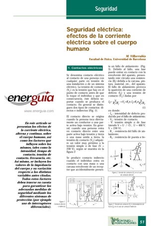 51
ta un fallo de aislamiento (Fig.
3). Debido al fallo, una fase
puede entrar en contacto con la
envolvente del aparato, presen-
tando este circuito una resisten-
cia (Ri) debida a la carcasa, pin-
tura, material, etc., del aparato.
El fallo de aislamiento provoca
la aparición de una corriente de
defecto (Id) y una tensión de
contacto (VC) dadas por:
V VId= ––––– →VC=RT x Id=RT x –––
Ri
+RT
Ri
+RT
(1)
en donde:
- Id : intensidad de defecto pro-
ducida por el fallo de aislamiento.
- VC: tensión de contacto.
- V: tensión simple o de fase
(siendo V = U / √3 ; U = 400 V;
V = 230 V).
- R i : resistencia del fallo de ais-
lamiento.
- RT : resistencia de puesta a tie-
Se denomina contacto eléctrico
al contacto de una persona con
cualquier parte en tensión de
una instalación o de un sistema
eléctrico. La tensión de contacto
(VC) es la tensión que hay en el
punto de contacto antes de que
lo toque el individuo y que en
consecuencia, éste deberá so-
portar cuando se produzca el
contacto. En general se distin-
guen dos tipos de contactos: di-
rectos e indirectos (Fig. 1).
El contacto directo se origina
cuando la persona toca directa-
mente un conductor o una par-
te activa bajo tensión. En gene-
ral, cuando una persona entra
en contacto directo entre una
parte activa bajo tensión y tierra
o una masa unida a tierra, la
tensión de contacto (VC) adquie-
re un valor muy próximo a la
tensión simple o de fase (V =
230 V), según se muestra en la
figura 2
Se produce contacto indirecto
cuando el individuo entra en
contacto con una masa o una
carcasa envolvente de un recep-
tor que accidentalmente presen-
1. Contactos eléctricos
Seguridad eléctrica:
efectos de la corriente
eléctrica sobre el cuerpo
humano
M. Villarrubia
Facultad de Física. Universidad de Barcelona
En este artículo se
presentan los efectos de
la corriente eléctrica,
alterna y continua, sobre
el cuerpo humano, así
como los factores que
influyen sobre los
mismos, tales como la
intensidad, tiempo de
contacto, tensión de
contacto, frecuencia, etc.
Así mismo, se incluyen los
valores de la impedancia
del cuerpo y su variación
respecto a las distintas
variables antes citadas.
Todos estos factores
deben tenerse en cuenta
para garantizar las
adecuadas medidas de
seguridad mediante los
diferentes sistemas de
protección (por ejemplo
uso de interruptores
diferenciales).
Seguridad
Figura 1.
Contacto directo
e indirecto
Figura 2. Tensión de contacto (Vc
) en el caso
de contacto directo
Figura 3. Tensión de contacto (Vc) e intensidad de de-
fecto (Id) en el caso de contacto indirecto
 