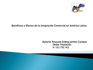 Beneficios y Efectos de la Integración Comercial en América Latina
Autoría: Rossana Enbeg Jaimes Casique
Doble Titulación
V-10.178.143
 