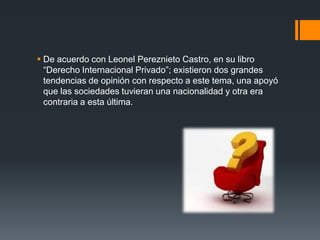  De acuerdo con Leonel Pereznieto Castro, en su libro
“Derecho Internacional Privado”; existieron dos grandes
tendencias de opinión con respecto a este tema, una apoyó
que las sociedades tuvieran una nacionalidad y otra era
contraria a esta última.

 