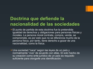 Doctrina que defiende la
nacionalidad de las sociedades
 El punto de partida de esta doctrina fue la pretendida
igualdad de derechos y obligaciones para personas físicas y
morales. La persona moral contrata, compra, vende, se
compromete, es por esto que no se diferencia mucho de la
persona física, por tanto, tiene derecho a gozar de una
nacionalidad, como la física.

 Una sociedad “nace” según las leyes de un país y
normalmente “vive” de acuerdo con ellas. El solo hecho de
su creación como ente jurídico de un país es requisito
suficiente para otorgarle una identificación.

 