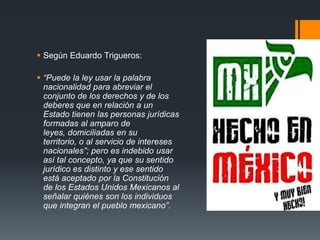  Según Eduardo Trigueros:

 “Puede la ley usar la palabra
nacionalidad para abreviar el
conjunto de los derechos y de los
deberes que en relación a un
Estado tienen las personas jurídicas
formadas al amparo de
leyes, domiciliadas en su
territorio, o al servicio de intereses
nacionales”; pero es indebido usar
así tal concepto, ya que su sentido
jurídico es distinto y ese sentido
está aceptado por la Constitución
de los Estados Unidos Mexicanos al
señalar quiénes son los individuos
que integran el pueblo mexicano”.

 