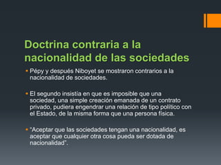 Doctrina contraria a la
nacionalidad de las sociedades
 Pépy y después Niboyet se mostraron contrarios a la
nacionalidad de sociedades.
 El segundo insistía en que es imposible que una
sociedad, una simple creación emanada de un contrato
privado, pudiera engendrar una relación de tipo político con
el Estado, de la misma forma que una persona física.
 “Aceptar que las sociedades tengan una nacionalidad, es
aceptar que cualquier otra cosa pueda ser dotada de
nacionalidad”.

 