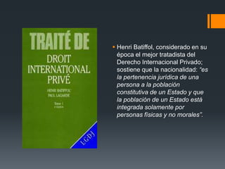  Henri Batiffol, considerado en su
época el mejor tratadista del
Derecho Internacional Privado;
sostiene que la nacionalidad: “es
la pertenencia jurídica de una
persona a la población
constitutiva de un Estado y que
la población de un Estado está
integrada solamente por
personas físicas y no morales”.

 