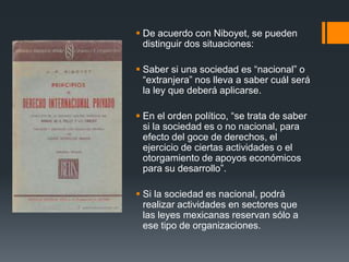  De acuerdo con Niboyet, se pueden
distinguir dos situaciones:
 Saber si una sociedad es “nacional” o
“extranjera” nos lleva a saber cuál será
la ley que deberá aplicarse.

 En el orden político, “se trata de saber
si la sociedad es o no nacional, para
efecto del goce de derechos, el
ejercicio de ciertas actividades o el
otorgamiento de apoyos económicos
para su desarrollo”.
 Si la sociedad es nacional, podrá
realizar actividades en sectores que
las leyes mexicanas reservan sólo a
ese tipo de organizaciones.

 