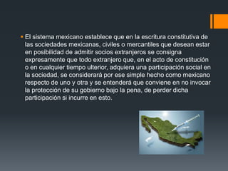  El sistema mexicano establece que en la escritura constitutiva de
las sociedades mexicanas, civiles o mercantiles que desean estar
en posibilidad de admitir socios extranjeros se consigna
expresamente que todo extranjero que, en el acto de constitución
o en cualquier tiempo ulterior, adquiera una participación social en
la sociedad, se considerará por ese simple hecho como mexicano
respecto de uno y otra y se entenderá que conviene en no invocar
la protección de su gobierno bajo la pena, de perder dicha
participación si incurre en esto.

 