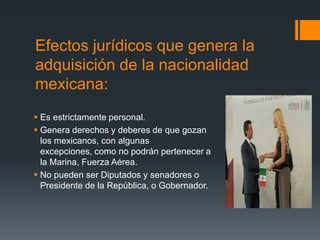 Efectos jurídicos que genera la
adquisición de la nacionalidad
mexicana:
 Es estrictamente personal.
 Genera derechos y deberes de que gozan
los mexicanos, con algunas
excepciones, como no podrán pertenecer a
la Marina, Fuerza Aérea.
 No pueden ser Diputados y senadores o
Presidente de la República, o Gobernador.

 