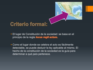  El lugar de Constitución de la sociedad: se basa en el
principio de la regla
 Como el lugar donde se celebra el acto es fácilmente
detectable, se puede deducir la ley aplicable al mismo. El
hecho de la constitución de la sociedad es la guía para
determinar a qué país pertenece.

 