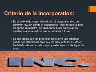  Es el criterio de mayor difusión en el sistema jurídico del
common law, en donde la sociedad es “incorporada” al país
en donde se registró, sin importar el lugar en el cual se
establecerá para realizar sus actividades futuras.
 Lo que indica que tan pronto se constituye una empresa
puede ser establecida en cualquier sitio, obtener ayudas y
facilidades de su país de origen y estar sujeto a las leyes de
éste.

 