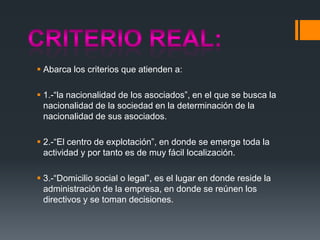  Abarca los criterios que atienden a:
 1.-“la nacionalidad de los asociados”, en el que se busca la
nacionalidad de la sociedad en la determinación de la
nacionalidad de sus asociados.
 2.-“El centro de explotación”, en donde se emerge toda la
actividad y por tanto es de muy fácil localización.

 3.-“Domicilio social o legal”, es el lugar en donde reside la
administración de la empresa, en donde se reúnen los
directivos y se toman decisiones.

 