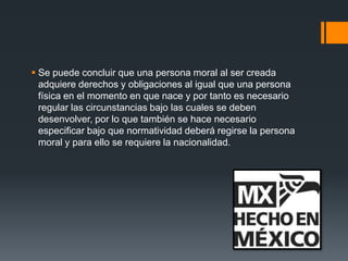  Se puede concluir que una persona moral al ser creada
adquiere derechos y obligaciones al igual que una persona
física en el momento en que nace y por tanto es necesario
regular las circunstancias bajo las cuales se deben
desenvolver, por lo que también se hace necesario
especificar bajo que normatividad deberá regirse la persona
moral y para ello se requiere la nacionalidad.

 