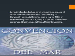  La nacionalidad de los buques se encuentra regulada en el
ámbito internacional mediante la CONVEMAR y la
Convención sobre alta Derechos para el mar de 1958, en
México son vigentes las dos, aunque la primera prevalece de
conformidad Desarrollo de la Marina Mercante Mexicana.

 