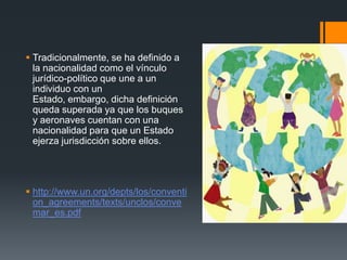  Tradicionalmente, se ha definido a
la nacionalidad como el vínculo
jurídico-político que une a un
individuo con un
Estado, embargo, dicha definición
queda superada ya que los buques
y aeronaves cuentan con una
nacionalidad para que un Estado
ejerza jurisdicción sobre ellos.

 http://www.un.org/depts/los/conventi
on_agreements/texts/unclos/conve
mar_es.pdf

 