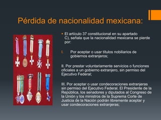 Pérdida de nacionalidad mexicana:
 El artículo 37 constitucional en su apartado
C), señala que la nacionalidad mexicana se pierde
por:
I.

Por aceptar o usar títulos nobiliarios de
gobiernos extranjeros;

II. Por prestar voluntariamente servicios o funciones
oficiales a un gobierno extranjero, sin permiso del
Ejecutivo Federal;
III. Por aceptar o usar condecoraciones extranjeras
sin permiso del Ejecutivo Federal. El Presidente de la
República, los senadores y diputados al Congreso de
la Unión y los ministros de la Suprema Corte de
Justicia de la Nación podrán libremente aceptar y
usar condecoraciones extranjeras;

 