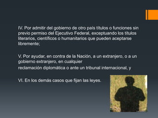 IV. Por admitir del gobierno de otro país títulos o funciones sin
previo permiso del Ejecutivo Federal, exceptuando los títulos
literarios, científicos o humanitarios que pueden aceptarse
libremente;
V. Por ayudar, en contra de la Nación, a un extranjero, o a un
gobierno extranjero, en cualquier
reclamación diplomática o ante un tribunal internacional, y
VI. En los demás casos que fijan las leyes.

 
