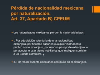 Pérdida de nacionalidad mexicana
por naturalización.
Art. 37, Apartado B) CPEUM
 Los naturalizados mexicanos pierden la nacionalidad por:
 I. Por adquisición voluntaria de una nacionalidad
extranjera, por hacerse pasar en cualquier instrumento
público como extranjero, por usar un pasaporte extranjero, o
por aceptar o usar títulos nobiliarios que impliquen sumisión
a un Estado extranjero, y
 II. Por residir durante cinco años continuos en el extranjero.

 