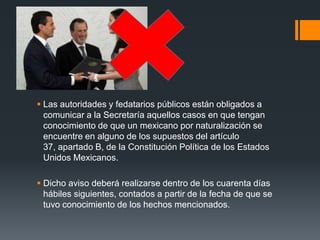  Las autoridades y fedatarios públicos están obligados a
comunicar a la Secretaría aquellos casos en que tengan
conocimiento de que un mexicano por naturalización se
encuentre en alguno de los supuestos del artículo
37, apartado B, de la Constitución Política de los Estados
Unidos Mexicanos.
 Dicho aviso deberá realizarse dentro de los cuarenta días
hábiles siguientes, contados a partir de la fecha de que se
tuvo conocimiento de los hechos mencionados.

 