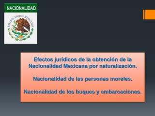 Efectos jurídicos de la obtención de la
Nacionalidad Mexicana por naturalización.
Nacionalidad de las personas morales.
Nacionalidad de los buques y embarcaciones.

 