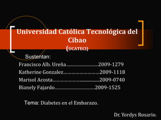 Universidad Católica Tecnológica del
Cibao
(UCATECI)
Sustentan:
Francisco Alb. Ureña……………………2009-1279
Katherine Gonzalez………………………2009-1118
Marisol Acosta………………….................2009-0740
Bianely Fajardo…………………………2009-1525
Tema: Diabetes en el Embarazo.
Dr. Yordys Rosario.

 