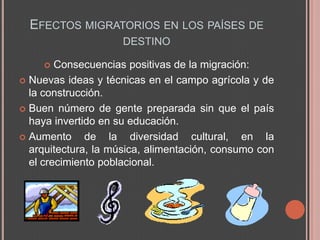 EFECTOS MIGRATORIOS EN LOS PAÍSES DE
                     DESTINO

       Consecuencias positivas de la migración:
 Nuevas ideas y técnicas en el campo agrícola y de
  la construcción.
 Buen número de gente preparada sin que el país
  haya invertido en su educación.
 Aumento     de la diversidad cultural, en la
  arquitectura, la música, alimentación, consumo con
  el crecimiento poblacional.
 