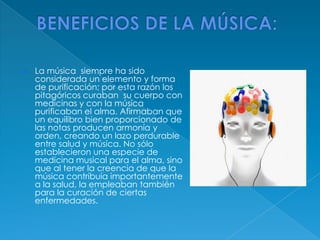  La música siempre ha sido
considerada un elemento y forma
de purificación; por esta razón los
pitagóricos curaban su cuerpo con
medicinas y con la música
purificaban el alma. Afirmaban que
un equilibro bien proporcionado de
las notas producen armonía y
orden, creando un lazo perdurable
entre salud y música. No sólo
establecieron una especie de
medicina musical para el alma, sino
que al tener la creencia de que la
música contribuía importantemente
a la salud, la empleaban también
para la curación de ciertas
enfermedades.
 