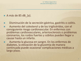 Lic° William Vegazo Muro
                                 educador230167@gmail.com




   A más de 85 dB_{a}.

      Disminución de la secreción gástrica, gastritis o colitis.
      Aumento del colesterol y de los triglicéridos, con el
    consiguiente riesgo cardiovascular. En enfermos con
    problemas cardiovasculares, arteriosclerosis o problemas
    coronarios, los ruidos fuertes y súbitos pueden llegar a
    causar hasta un infarto.
      Aumenta la glucosa en sangre. En los enfermos de
    diabetes, la elevación de la glucemia de manera
    continuada puede ocasionar complicaciones médicas a
    largo plazo.

                                                                    7
 