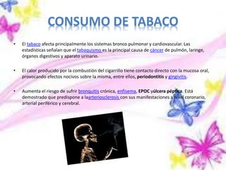 CONSUMO DE TABACO
• El tabaco afecta principalmente los sistemas bronco pulmonar y cardiovascular. Las
estadísticas señalan que el tabaquismo es la principal causa de cáncer de pulmón, laringe,
órganos digestivos y aparato urinario.
• El calor producido por la combustión del cigarrillo tiene contacto directo con la mucosa oral,
provocando efectos nocivos sobre la misma, entre ellos, periodontitis y gingivitis.
• Aumenta el riesgo de sufrir bronquitis crónica, enfisema, EPOC yúlcera péptica. Está
demostrado que predispone a laarteriosclerosis con sus manifestaciones a nivel coronario,
arterial periférico y cerebral.
 