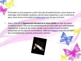 • El fumador es más propenso a sufrir otro tipo de padecimientos, como úlceras de
estómago, enfermedades cardíacas y de los vasos sanguíneos, y por si esto fuera
poco, tiene menos inmunidad a lasinfecciones que los que no fuman.
• Según cifras de la Organización Mundial de la Salud (OMS) los hijos de padres
fumadores tienen 70% más de probabilidad de ser internados por enfermedades
respiratorias. El peso de los recién nacidos cuyas madres fuman es menor
comparado con los hijos de no fumadoras. Además el tabaco causa más del 80%
de la mortalidad por procesos pulmonares crónicos.
 