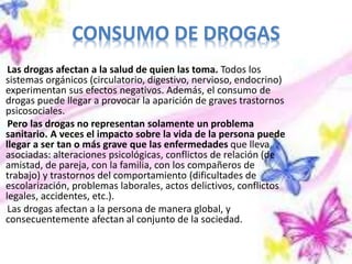 CONSUMO DE DROGAS
Las drogas afectan a la salud de quien las toma. Todos los
sistemas orgánicos (circulatorio, digestivo, nervioso, endocrino)
experimentan sus efectos negativos. Además, el consumo de
drogas puede llegar a provocar la aparición de graves trastornos
psicosociales.
Pero las drogas no representan solamente un problema
sanitario. A veces el impacto sobre la vida de la persona puede
llegar a ser tan o más grave que las enfermedades que lleva
asociadas: alteraciones psicológicas, conflictos de relación (de
amistad, de pareja, con la familia, con los compañeros de
trabajo) y trastornos del comportamiento (dificultades de
escolarización, problemas laborales, actos delictivos, conflictos
legales, accidentes, etc.).
Las drogas afectan a la persona de manera global, y
consecuentemente afectan al conjunto de la sociedad.
 