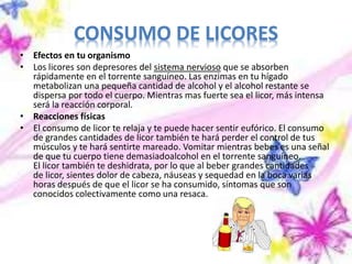 CONSUMO DE LICORES
• Efectos en tu organismo
• Los licores son depresores del sistema nervioso que se absorben
rápidamente en el torrente sanguíneo. Las enzimas en tu hígado
metabolizan una pequeña cantidad de alcohol y el alcohol restante se
dispersa por todo el cuerpo. Mientras mas fuerte sea el licor, más intensa
será la reacción corporal.
• Reacciones físicas
• El consumo de licor te relaja y te puede hacer sentir eufórico. El consumo
de grandes cantidades de licor también te hará perder el control de tus
músculos y te hará sentirte mareado. Vomitar mientras bebes es una señal
de que tu cuerpo tiene demasiadoalcohol en el torrente sanguíneo.
El licor también te deshidrata, por lo que al beber grandes cantidades
de licor, sientes dolor de cabeza, náuseas y sequedad en la boca varias
horas después de que el licor se ha consumido, síntomas que son
conocidos colectivamente como una resaca.
 