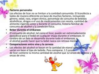 • Factores personales
• Los efectos de licor no se limitan a la cantidad consumida. El licorafecta a
todos de manera diferente en base de muchos factores, incluyendo
género, edad, raza, origen étnico, porcentaje de consumo de bebidas
alcohólicas, drogas o el uso de medicamentos con receta, cantidad de
alimento ingerido antes y durante el consumo, historia familiar de
consumo de alcohol y la condición física.
• Beber durante el embarazo
• El consumo de alcohol, tal como el licor, puede ser extremadamente
perjudicial para el bebé en cualquier etapa durante el embarazo. El
cerebro de un feto se desarrolla durante todo el embarazo, y
el alcohol puede hacer que tu bebé nazca con retraso mental.
• Comparaciones entre vino y la cerveza
• Los efectos del alcohol se basan en la cantidad de etanol consumido, y no
varían en base al tipo de bebida. Para comparar, 1.5 onzas
de licor contiene la misma cantidad de alcohol que 12 onzas de cerveza y 5
onzas de vino.
 