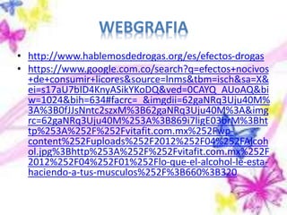WEBGRAFIA
• http://www.hablemosdedrogas.org/es/efectos-drogas
• https://www.google.com.co/search?q=efectos+nocivos
+de+consumir+licores&source=lnms&tbm=isch&sa=X&
ei=s17aU7bID4KnyASikYKoDQ&ved=0CAYQ_AUoAQ&bi
w=1024&bih=634#facrc=_&imgdii=62gaNRq3Uju40M%
3A%3B0fJJsNntc2szxM%3B62gaNRq3Uju40M%3A&img
rc=62gaNRq3Uju40M%253A%3B869i7ligE03brM%3Bht
tp%253A%252F%252Fvitafit.com.mx%252Fwp-
content%252Fuploads%252F2012%252F04%252FAlcoh
ol.jpg%3Bhttp%253A%252F%252Fvitafit.com.mx%252F
2012%252F04%252F01%252Flo-que-el-alcohol-le-esta-
haciendo-a-tus-musculos%252F%3B660%3B320
 