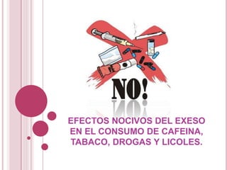 EFECTOS NOCIVOS DEL EXESO
EN EL CONSUMO DE CAFEINA,
TABACO, DROGAS Y LICOLES.
 