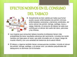 EFECTOS NOSIVOS EN EL CONSUMO
DEL TABACO
 Actualmente es bien sabido por todos que fumar
puede causar enfermedades de pulmón crónicas,
enfermedades coronarias y derrames cerebrales, así
como cáncer de pulmón, laringe, esófago, boca y
vejiga. Además, el consumo de tabaco se sabe que
contribuyen al cáncer del cuello del útero, páncreas
y los riñones.
 Las mujeres que consumen tabaco durante el embarazo tienen más
probabilidad de tener resultados adversos del nacimiento, incluidos los recién
nacidos con bajo peso al nacer, que está vinculado con un mayor riesgo de
muerte infantil y con una variedad de trastornos de la salud infantil
 El tabaco y cigarros también tienen consecuencias mortales, incluido el cáncer
de pulmón, laringe, esófago, y el cáncer oral. Los efectos perjudiciales del
tabaquismo no terminan con el fumador.
 