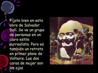 Fíjate bien en esta obra de Salvador Dalí. Se ve un grupo de personas en un claro estilo surrealista. Pero es también un retrato en primer plano de Voltaire. Las dos caras de mujer son los ojos  