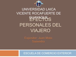 UNIVERSIDAD LAICA
VICENTE ROCAFUERTE DE
       GUAYAQUIL
    EFECTOS
 PERSONALES DEL
    VIAJERO
   Expositor: Juan Mata
        Saavedra


   ESCUELA DE COMERCIO EXTERIOR
 