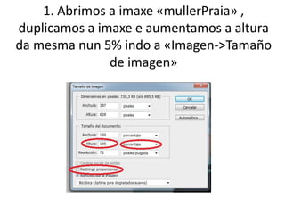 1. Abrimos a imaxe «mullerPraia» ,
duplicamos a imaxe e aumentamos a altura
da mesma nun 5% indo a «Imagen->Tamaño
de imagen»
 