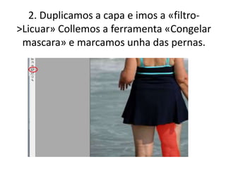 2. Duplicamos a capa e imos a «filtro-
>Licuar» Collemos a ferramenta «Congelar
mascara» e marcamos unha das pernas.
 