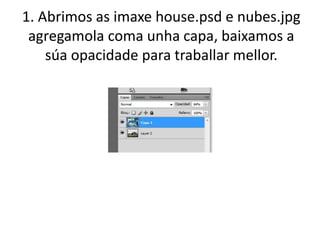 1. Abrimos as imaxe house.psd e nubes.jpg
agregamola coma unha capa, baixamos a
súa opacidade para traballar mellor.
 