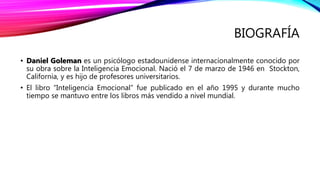 BIOGRAFÍA
• Daniel Goleman es un psicólogo estadounidense internacionalmente conocido por
su obra sobre la Inteligencia Emocional. Nació el 7 de marzo de 1946 en Stockton,
California, y es hijo de profesores universitarios.
• El libro “Inteligencia Emocional” fue publicado en el año 1995 y durante mucho
tiempo se mantuvo entre los libros más vendido a nivel mundial.
 