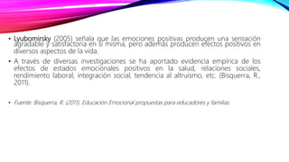 • Lyubomirsky (2005) señala que las emociones positivas producen una sensación
agradable y satisfactoria en sí misma, pero además producen efectos positivos en
diversos aspectos de la vida.
• A través de diversas investigaciones se ha aportado evidencia empírica de los
efectos de estados emocionales positivos en la salud, relaciones sociales,
rendimiento laboral, integración social, tendencia al altruismo, etc. (Bisquerra, R.,
2011).
• Fuente: Bisquerra, R. (2011). Educación Emocional propuestas para educadores y familias.
 
