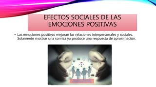 EFECTOS SOCIALES DE LAS
EMOCIONES POSITIVAS
• Las emociones positivas mejoran las relaciones interpersonales y sociales.
Solamente mostrar una sonrisa ya produce una respuesta de aproximación.
 