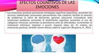 EFECTOS COGNITIVOS DE LAS
EMOCIONES
• Las emociones positivas promueven estrategias cognitivas específicas: aumentan los
recursos intelectuales; promueven pensamientos más creativos; facilitan la solución
de problemas; la toma de decisiones; generan soluciones innovadoras ante
situaciones problema; aumentan el rendimiento cognitivo; aumentan el uso de
categorías inclusivas; aumentan la persistencia ante las dificultades; incrementan la
motivación intrínseca; impulsan a asumir mayores retos, etc. En síntesis, las
emociones positivas, también tienen efectos sobre la cognición (Bisquerra, R., 2011).
 