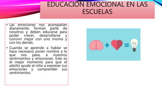 EDUCACIÓN EMOCIONAL EN LAS
ESCUELAS
• Las emociones nos acompañan
diariamente, forman parte de
nosotros y deben educarse para
poder crecer, desarrollarse y
convivir mejor con uno mismo y
con los demás.
• Cuando se aprende a hablar se
hace necesario poner nombre a lo
que nos pasa, a nuestros
sentimientos y emociones. Este es
el mejor momento para que el
adulto ayude al niño a expresar sus
emociones y comprender sus
sentimientos.
 