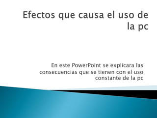 En este PowerPoint se explicara las
consecuencias que se tienen con el uso
constante de la pc
 