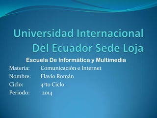 Escuela De Informática y Multimedia
Materia: Comunicación e Internet
Nombre: Flavio Román
Ciclo: 4ºto Ciclo
Periodo: 2014
 
