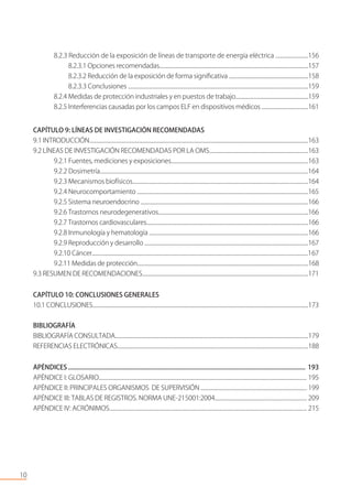8.2.3 Reducción de la exposición de líneas de transporte de energía eléctrica .........................156
8.2.3.1 Opciones recomendadas......................................................................................................................157
8.2.3.2 Reducción de la exposición de forma signiﬁcativa ...............................................................158
8.2.3.3 Conclusiones ...........................................................................................................................................159
8.2.4 Medidas de protección industriales y en puestos de trabajo..........................................................159
8.2.5 Interferencias causadas por los campos ELF en dispositivos médicos .....................................161
CAPÍTULO 9: LÍNEAS DE INVESTIGACIÓN RECOMENDADAS
9.1 INTRODUCCIÓN............................................................................................................................................................................163
9.2 LÍNEAS DE INVESTIGACIÓN RECOMENDADAS POR LA OMS..............................................................................163
9.2.1 Fuentes, mediciones y exposiciones...........................................................................................................163
9.2.2 Dosimetría..................................................................................................................................................................164
9.2.3 Mecanismos biofísicos...........................................................................................................................................164
9.2.4 Neurocomportamiento .......................................................................................................................................165
9.2.5 Sistema neuroendocrino ....................................................................................................................................166
9.2.6 Trastornos neurodegenerativos......................................................................................................................166
9.2.7 Trastornos cardiovasculares..................................................................................................................................166
9.2.8 Inmunología y hematología ..............................................................................................................................166
9.2.9 Reproducción y desarrollo .................................................................................................................................167
9.2.10 Cáncer............................................................................................................................................................................167
9.2.11 Medidas de protección.........................................................................................................................................168
9.3 RESUMEN DE RECOMENDACIONES....................................................................................................................................171
CAPÍTULO 10: CONCLUSIONES GENERALES
10.1 CONCLUSIONES............................................................................................................................................................................173
BIBLIOGRAFÍA
BIBLIOGRAFÍA CONSULTADA...........................................................................................................................................................179
REFERENCIAS ELECTRÓNICAS.....................................................................................................................................................188
APÉNDICES .................................................................................................................................................... 193
APÉNDICE I: GLOSARIO.................................................................................................................................................................. 195
APÉNDICE II: PRINCIPALES ORGANISMOS DE SUPERVISIÓN ................................................................................... 199
APÉNDICE III: TABLAS DE REGISTROS. NORMA UNE-215001:2004........................................................................ 209
APÉNDICE IV: ACRÓNIMOS.......................................................................................................................................................... 215
10
 