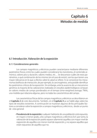 Capítulo 6
Métodos de medida
6.1 Introducción. Valoración de la exposición
6.1.1 Consideraciones generales
Los campos magnéticos y eléctricos pueden caracterizarse mediante diferentes
parámetros físicos; entre los cuales pueden considerarse los transitorios, el contenido ar-
mónico, valores pico y duración, valores medios, etc… Se desconoce cuáles de estos pa-
rámetros, o qué combinación de los mismos (en el caso de existir), son los que tienen una
mayor relevancia en lo que a efectos sobre la salud se reﬁere. Si se conocieran los meca-
nismos biofísicos de interacción, de por ejemplo, la carcinogénesis, sería posible identiﬁcar
los parámetros críticos de la exposición. Sin embargo, ante la ausencia de un mecanismo
genérico, la mayoría de las valoraciones realizadas en estudios epidemiológicos se basan
en valores medios de campo ponderados en el tiempo (time-weighted average, TWA),
una medida que relaciona algunas, pero no todas las características del campo.
Las características físicas de los campos magnéticos y eléctricos se describieron en
el Capítulo 2 de este documento. También, en el Capítulo 4 ya se habló algo sobre los
tipos de estudios existentes. A continuación se muestran algunos de los principales fac-
tores a considerar sobre la exposición a campos magnéticos y eléctricos, desde un punto
de vista general:
- Prevalencia de la exposición: cualquier habitante de una población está expuesto,
en mayor o menor grado, a los campos magnéticos y eléctricos ELF; por tanto, la
valoración de la exposición podrá separar solamente aquéllos con mayor nivel de
exposición de aquéllos con menor nivel de exposición, y no separar aquéllos que
están expuestos de aquéllos que no.
101
Métodos de medida
 