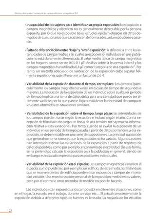 - Incapacidad de los sujetos para identiﬁcar su propia exposición: la exposición a
campos magnéticos y eléctricos no es generalmente detectable por la persona
expuesta, por lo que no es posible basar estudios epidemiológicos en datos de-
rivados de cuestionarios que caractericen de forma adecuada exposiciones pasa-
das.
- Falta de diferenciación entre “baja” y “alta” exposición: la diferencia entre las in-
tensidades de campo medias a las cuales se exponen los individuos en una pobla-
ción no está claramente diferenciada. El valor medio típico de campo magnético
en los hogares parece ser de 0.05-0.1 µT. Análisis sobre la leucemia infantil y los
campos magnéticos han utilizado 0.4 µT como “categoría de alta exposición”. Por
tanto, un método adecuado de valoración de la exposición debe separar ﬁel-
mente exposiciones que diﬁeran en un factor de 2 ó 4.
- Variabilidad de la exposición durante el tiempo, corto plazo: Los campos (parti-
cularmente los campos magnéticos) varían en escalas de tiempo de segundos o
mayores. La valoración de la exposición de un individuo sobre cualquier periodo
de tiempo implica una toma de datos única para una cantidad que puede ser al-
tamente variable, por lo que parece lógico establecer la necesidad de comparar
los datos obtenidos en situaciones similares.
- Variabilidad de la exposición sobre el tiempo, largo plazo: las intensidades de
los campos pueden variar según la estación, e incluso según el año. Con la ex-
cepción de historiales de cargas en líneas de alta tensión, no hay mucha informa-
ción relativa a esas variaciones. Por tanto, cuando se evalúa la exposición de un
individuo en un periodo de tiempo pasado a partir de datos posteriores a esa ex-
posición, se deben establecer una serie de suposiciones. La principal suposición
que generalmente se toma es que la exposición no ha variado. Algunos autores
han intentado estimar las variaciones de la exposición a partir de registros de
datos disponibles, como por ejemplo, el consumo de electricidad. De esta forma,
se ha pretendido calcular la exposición para la población en general, siendo sin
embargo este cálculo impreciso para exposiciones individuales.
- Variabilidad de la exposición en el espacio: Los campos magnéticos varían en el
espacio, como puede ser, por ejemplo, un ediﬁcio; de este modo, los individuos
que se mueven dentro del ediﬁcio pueden estar expuestos a campos de intensi-
dad variable. Una monitorización personal de la exposición medirá estos valores,
pero por el contrario otros métodos de medida no podrán hacerlo.
Los individuos están expuestos a los campos ELF en diferentes situaciones, como
en el hogar, la escuela, en el trabajo, durante un viaje etc… El actual conocimiento de la
exposición debida a diferentes tipos de fuentes es limitado. La mayoría de los estudios
102
Efectos sobre la salud humana de los campos eléctricos y magnéticos ELF
 